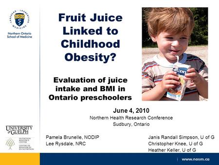 Fruit Juice Linked to Childhood Obesity? Evaluation of juice intake and BMI in Ontario preschoolers June 4, 2010 Northern Health Research Conference Sudbury,