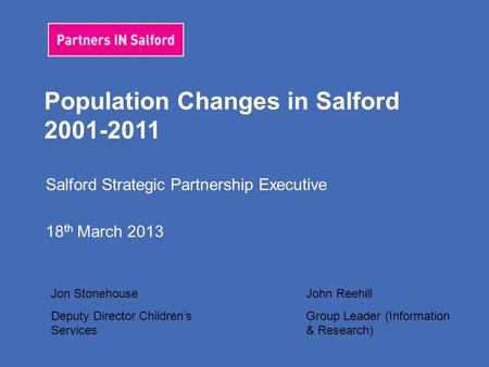 Population Changes in Salford 2001-2011 Salford Strategic Partnership Executive 18 th March 2013 Jon Stonehouse Deputy Director Children’s Services John.