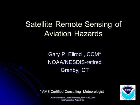 Satellite Remote Sensing of Aviation Hazards Gary P. Ellrod, CCM* NOAA/NESDIS-retired Granby, CT Aviation Weather Users Workshop, Nov 18-19, 2008 Islip/Macarthur.