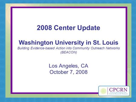 2008 Center Update Washington University in St. Louis Building Evidence-based Action into Community Outreach Networks (BEACON) Los Angeles, CA October.