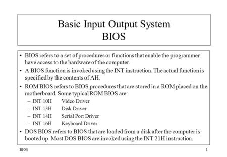 BIOS1 Basic Input Output System BIOS BIOS refers to a set of procedures or functions that enable the programmer have access to the hardware of the computer.