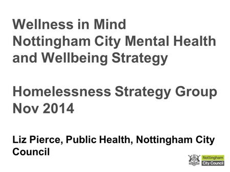 Wellness in Mind Nottingham City Mental Health and Wellbeing Strategy Homelessness Strategy Group Nov 2014 Liz Pierce, Public Health, Nottingham City Council.