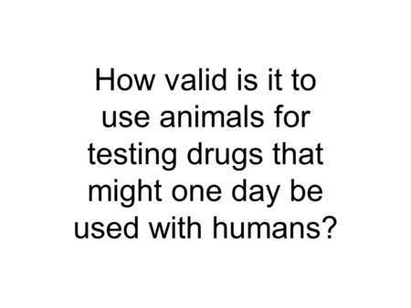 How valid is it to use animals for testing drugs that might one day be used with humans?