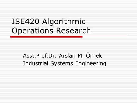ISE420 Algorithmic Operations Research Asst.Prof.Dr. Arslan M. Örnek Industrial Systems Engineering.