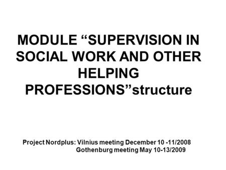 MODULE “SUPERVISION IN SOCIAL WORK AND OTHER HELPING PROFESSIONS”structure Project Nordplus: Vilnius meeting December 10 -11/2008 Gothenburg meeting May.