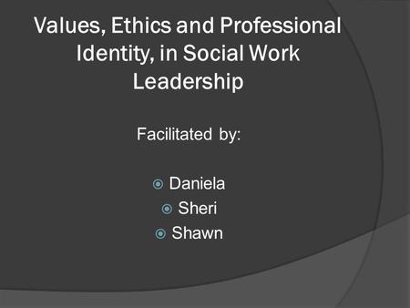 Values, Ethics and Professional Identity, in Social Work Leadership Facilitated by:  Daniela  Sheri  Shawn.