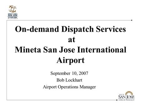 On-demand Dispatch Services at Mineta San Jose International Airport September 10, 2007 Bob Lockhart Airport Operations Manager.