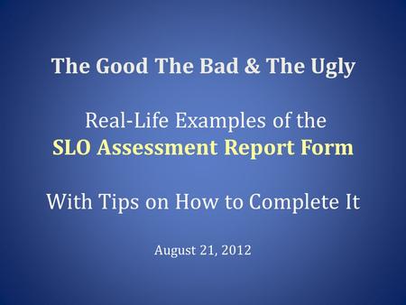 The Good The Bad & The Ugly Real-Life Examples of the SLO Assessment Report Form With Tips on How to Complete It August 21, 2012.