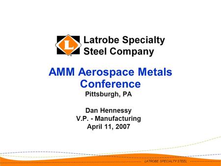 LATROBE SPECIALTY STEEL AMM Aerospace Metals Conference Pittsburgh, PA Dan Hennessy V.P. - Manufacturing April 11, 2007.