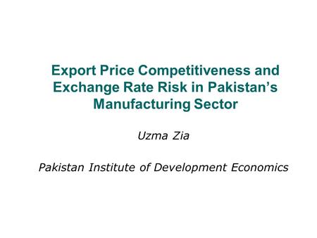 Export Price Competitiveness and Exchange Rate Risk in Pakistan’s Manufacturing Sector Uzma Zia Pakistan Institute of Development Economics.