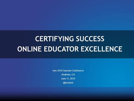 CERTIFYING SUCCESS ONLINE EDUCATOR EXCELLENCE nmc 2010 Summer Conference Anaheim, CA June 11,