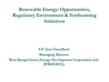 Renewable Energy: Opportunities, Regulatory Environment & Forthcoming Initiatives S.P. Gon Chaudhuri Managing Director West Bengal Green Energy Development.