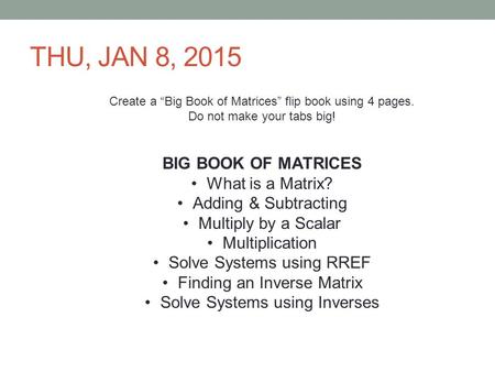 THU, JAN 8, 2015 Create a “Big Book of Matrices” flip book using 4 pages. Do not make your tabs big! BIG BOOK OF MATRICES What is a Matrix? Adding & Subtracting.