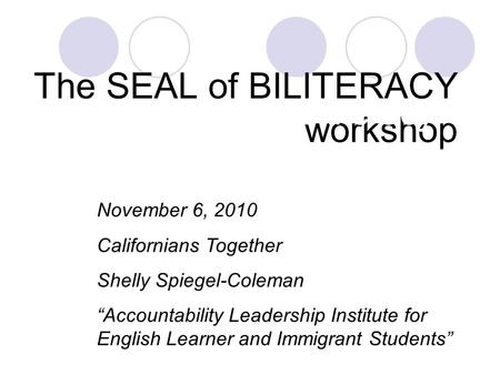 The SEAL of BILITERACY workshop The Seal of Biliteracy November 6, 2010 Californians Together Shelly Spiegel-Coleman “Accountability Leadership Institute.