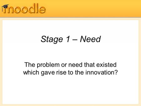 Stage 1 – Need The problem or need that existed which gave rise to the innovation?