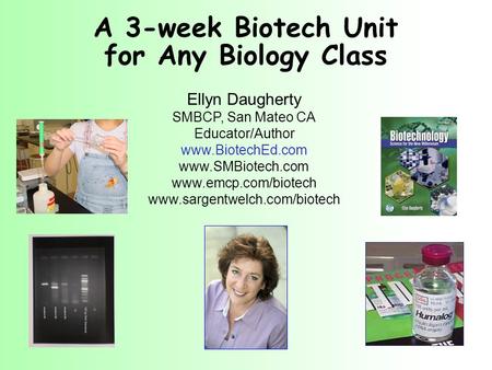 A 3-week Biotech Unit for Any Biology Class Ellyn Daugherty SMBCP, San Mateo CA Educator/Author www.BiotechEd.com www.SMBiotech.com www.emcp.com/biotech.