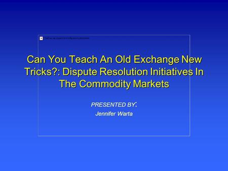Can You Teach An Old Exchange New Tricks?: Dispute Resolution Initiatives In The Commodity Markets PRESENTED BY : Jennifer Warta.