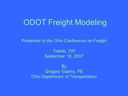 ODOT Freight Modeling Presented to the Ohio Conference on Freight Toledo, OH September 18, 2007 By Gregory Giaimo, PE Ohio Department of Transportation.