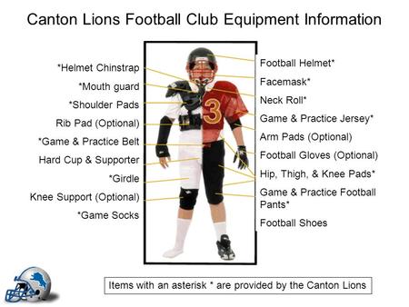 Canton Lions Football Club Equipment Information Football Helmet* Facemask* Neck Roll* Game & Practice Jersey* Arm Pads (Optional) Football Gloves (Optional)