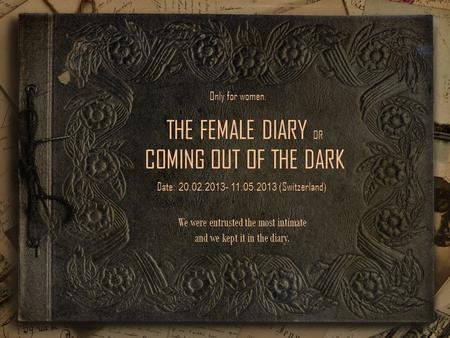 THE FEMALE DIARY OR COMING OUT OF THE DARK Date : 20.02.2013- 11.05.2013 ( Switzerland ) We were entrusted the most intimate and we kept it in the diary.