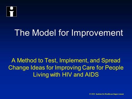 © 2004 Institute for Healthcare Improvement The Model for Improvement A Method to Test, Implement, and Spread Change Ideas for Improving Care for People.