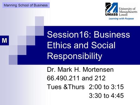 Session16: Business Ethics and Social Responsibility Dr. Mark H. Mortensen 66.490.211 and 212 Tues &Thurs 2:00 to 3:15 3:30 to 4:45 Manning School of Business.