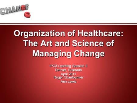 Organization of Healthcare: The Art and Science of Managing Change IPC3 Learning Session II Denver, Colorado April 2011 Roger Chaufournier Ann Lewis.