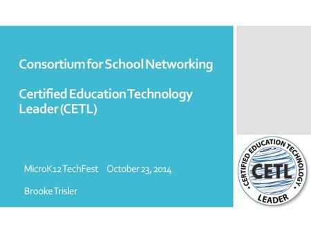 Consortium for School Networking Certified Education Technology Leader (CETL) MicroK12 TechFest October 23, 2014 Brooke Trisler.