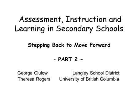 Assessment, Instruction and Learning in Secondary Schools Stepping Back to Move Forward - PART 2 - George Clulow Langley School District Theresa Rogers.
