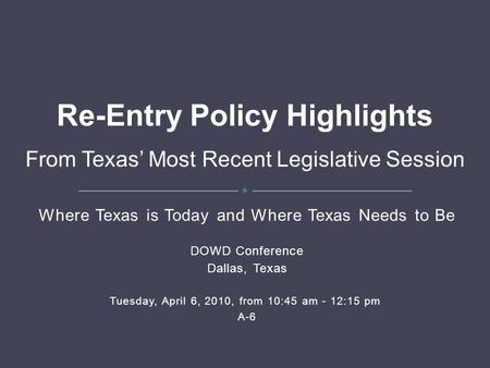 Where Texas is Today and Where Texas Needs to Be DOWD Conference Dallas, Texas Tuesday, April 6, 2010, from 10:45 am - 12:15 pm A-6 Re-Entry Policy Highlights.