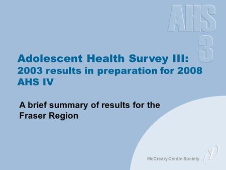 McCreary Centre Society Adolescent Health Survey III: 2003 results in preparation for 2008 AHS IV A brief summary of results for the Fraser Region.