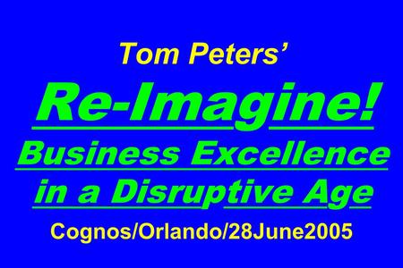 Tom Peters’ Re-Imagine! Business Excellence in a Disruptive Age Cognos/Orlando/28June2005.