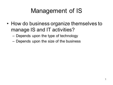 1 Management of IS How do business organize themselves to manage IS and IT activities? –Depends upon the type of technology –Depends upon the size of the.