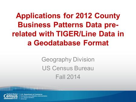 Applications for 2012 County Business Patterns Data pre- related with TIGER/Line Data in a Geodatabase Format Geography Division US Census Bureau Fall.