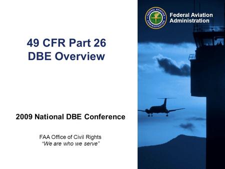 Federal Aviation Administration 49 CFR Part 26 DBE Overview 2009 National DBE Conference FAA Office of Civil Rights “We are who we serve”