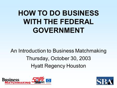 HOW TO DO BUSINESS WITH THE FEDERAL GOVERNMENT An Introduction to Business Matchmaking Thursday, October 30, 2003 Hyatt Regency Houston.
