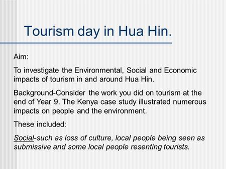 Tourism day in Hua Hin. Aim: To investigate the Environmental, Social and Economic impacts of tourism in and around Hua Hin. Background-Consider the work.