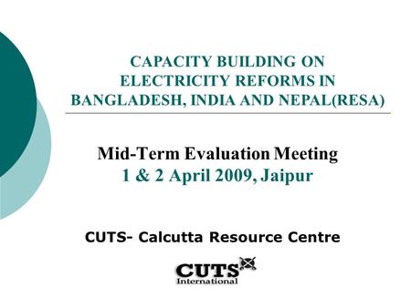 Mid-Term Evaluation Meeting 1 & 2 April 2009, Jaipur CUTS- Calcutta Resource Centre CAPACITY BUILDING ON ELECTRICITY REFORMS IN BANGLADESH, INDIA AND NEPAL(RESA)