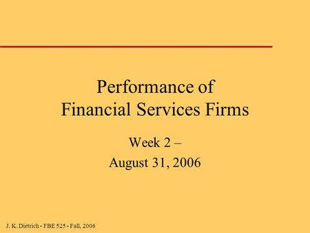 J. K. Dietrich - FBE 525 - Fall, 2006 Performance of Financial Services Firms Week 2 – August 31, 2006.