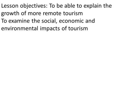 Lesson objectives: To be able to explain the growth of more remote tourism To examine the social, economic and environmental impacts of tourism.