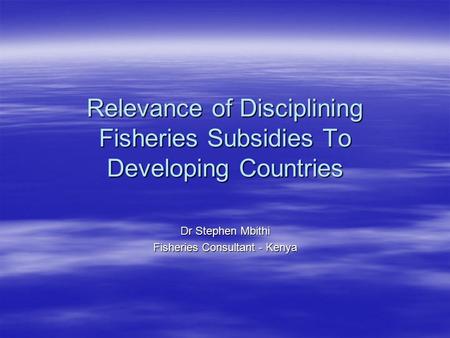 Relevance of Disciplining Fisheries Subsidies To Developing Countries Dr Stephen Mbithi Fisheries Consultant - Kenya.