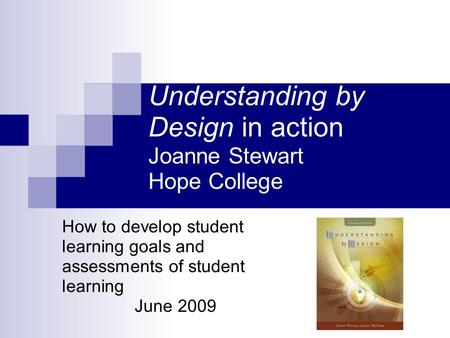 Understanding by Design in action Joanne Stewart Hope College How to develop student learning goals and assessments of student learning June 2009.