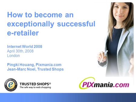 How to become an exceptionally successful e-retailer Internet World 2008 April 30th, 2008 London Pingki Houang, Pixmania.com Jean-Marc Noel, Trusted Shops.