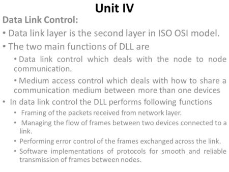 Unit IV Data Link Control: Data link layer is the second layer in ISO OSI model. The two main functions of DLL are Data link control which deals with the.