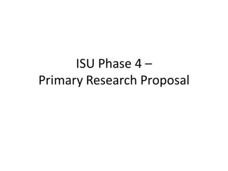 ISU Phase 4 – Primary Research Proposal. The Primary Research Proposal Phase will be handed in (along with Phase 3) as part of your final research paper.