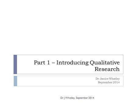 Part 1 – Introducing Qualitative Research Dr Janice Whatley September 2014 Dr J Whatley, September 2014.