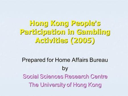 Hong Kong People ’ s Participation in Gambling Activities (2005) Prepared for Home Affairs Bureau by Social Sciences Research Centre The University of.