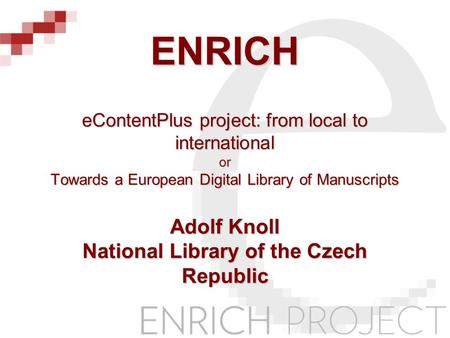 ENRICH eContentPlus project: from local to international or Towards a European Digital Library of Manuscripts Adolf Knoll National Library of the Czech.