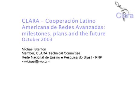 Clara CLARA - Cooperación Latino Americana de Redes Avanzadas: milestones, plans and the future October 2003 Michael Stanton Member, CLARA Technical Committee.