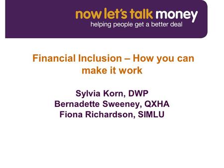 Financial Inclusion – How you can make it work Sylvia Korn, DWP Bernadette Sweeney, QXHA Fiona Richardson, SIMLU.